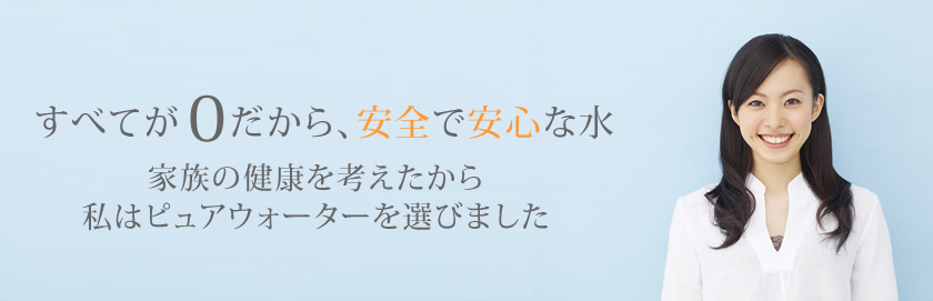 すべてが0だから、安全で安心な水　家族の健康を考えたから私はピュアウォーターを選びました